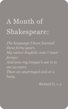 
A Month of Shakespeare: 
The language I have learned these forty years,My native English, now I must forego:And now my tongue's use is to me no moreThan an unstringed viol or a harp.Richard II, 1. 3